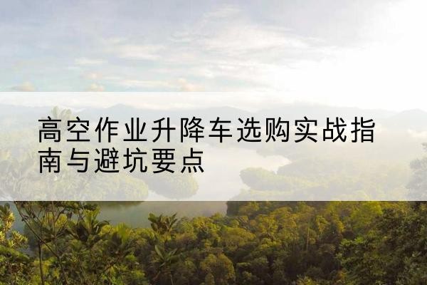 永清升降车怎么选-高空作业升降车选购实战指南与避坑要点