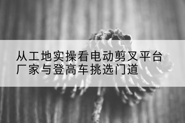 永清电动剪叉升降平台厂家-从工地实操看电动剪叉平台厂家与登高车挑选门道