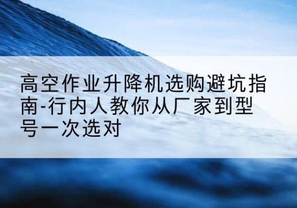 永清升降平台厂家-高空作业升降机选购避坑指南-行内人教你从厂家到型号一次选对