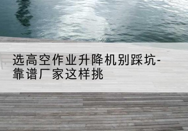 永清剪叉式升降机厂家-选高空作业升降机别踩坑-靠谱厂家这样挑