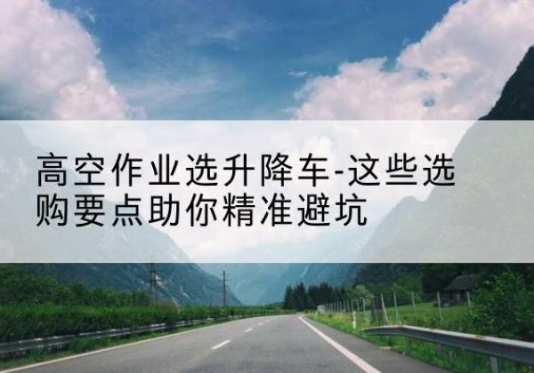 永清升降车厂家-高空作业选升降车-这些选购要点助你*避坑