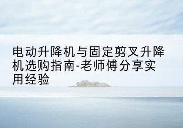 永清电动升降机怎么选-电动升降机与固定剪叉升降机选购指南-老师傅分享实用经验