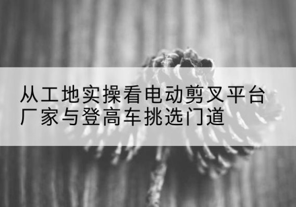 永清电动剪叉升降平台厂家-从工地实操看电动剪叉平台厂家与登高车挑选门道