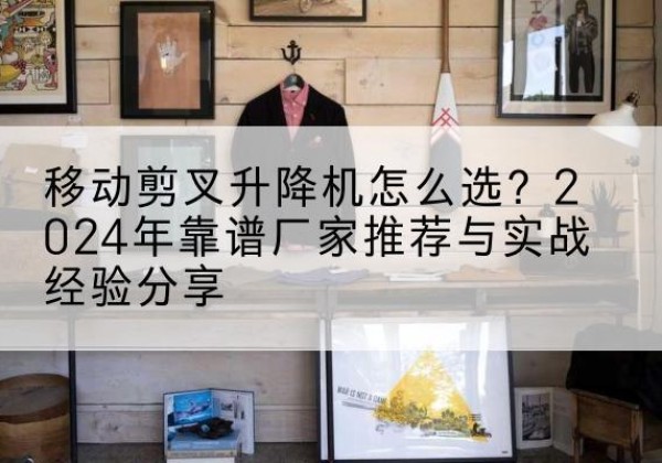 永清升降平台厂家推荐-移动剪叉升降机怎么选？2024年靠谱厂家推荐与实战经验分享